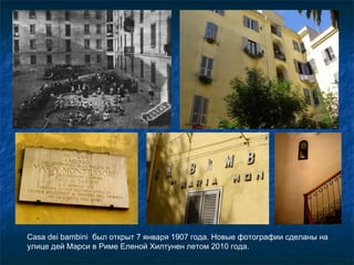 Casa dei bambini  был открыт 7 января 1907 года. Новые фотографии сделаны на улице дей Марси в Риме Еленой Хилтунен летом 2010 года. 