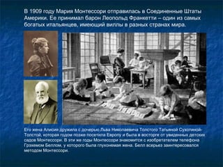 В 1909 году Мария Монтессори отправилась в Соединенные Штаты Америки. Ее принимал барон Леопольд Франкетти – один из самых богатых итальянцев, имеющий виллы в разных странах мира.  Его жена Алисия дружила с дочерью Льва Николаевича Толстого Татьяной Сухотиной-Толстой, которая годом позже посетила Европу и была в восторге от увиденных детских садов Монтессори. В эти же годы Монтессори знакомится с изобретателем телефона Грэхемом Беллом, у которого была глухонемая жена. Белл всерьез заинтересовался методом Монтессори. 