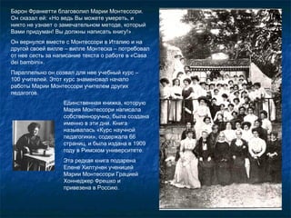 Барон Франкетти благоволил Марии Монтессори. Он сказал ей: «Но ведь Вы можете умереть, и никто не узнает о замечательном методе, который Вами придуман! Вы должны написать книгу!» Он вернулся вместе с Монтессори в Италию и на другой своей вилле – вилле Монтеска – потребовал от нее сесть за написание текста о работе в «С asa dei bambini ». Параллельно он созвал для нее учебный курс – 100 учителей. Этот курс знаменовал начало работы Марии Монтессори учителем других педагогов. Единственная книжка, которую Мария Монтессори написала собственноручно, была создана именно в эти дни. Книга называлась «Курс научной педагогики», содержала 66 страниц, и была издана в 1909 году в Римском университете.  Эта редкая книга подарена Елене Хилтунен ученицей Марии Монтессори Грацией Хоннеджер Фрешко и привезена в Россию. 