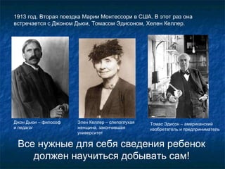 1913  год. Вторая поездка Марии Монтессори в США. В этот раз она встречается с Джоном Дьюи, Томасом Эдисоном, Хелен Келлер.  В се нужные для себя сведения ребенок должен научиться добывать сам ! Джон Дьюи – философ  и педагог Элен Келлер – слепоглухая женщина, закончившая университет  Томас Эдисон – американский изобретатель и предприниматель 