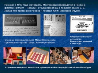 Начиная с 1913 года  материалы Монтессори производятся в Лондоне фирмой «Филипп – Трацей», откуда известный в то время физик В. В. Лермантов привез их в Россию и показал Юлии Ивановне Фаусек.  Описание материалов рукой Марии Монтессори. Публикация из архива Грации Хонеджер Фрешко . Американский каталог материалов Монтессори, изданный  в 1913 году Старинные материалы Монтессори, хранящиеся в Институте Детства в Санкт-Петербурге . 
