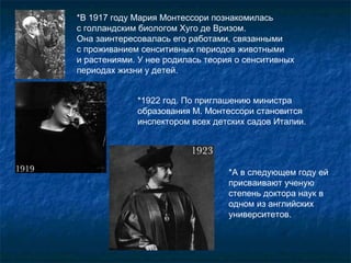 *В 1917 году Мария Монтессори познакомилась  с голландским биологом Хуго де Вризом.  Она заинтересовалась его работами, связанными  с проживанием сенситивных периодов животными  и растениями. У нее родилась теория о сенситивных периодах жизни у детей.  *1922 год. По приглашению министра образования М. Монтессори становится инспектором всех детских садов Италии.  *А в следующем году ей присваивают ученую степень доктора наук в одном из английских университетов. 