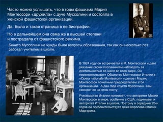 Часто можно услышать, что в годы фашизма Мария Монтессори «дружила» с дуче Муссолини и состояла в женской фашистской организации.  Да. Была и такая страница в ее биографии.  Но в дальнейшем она сама же в высшей степени  и пострадала от фашистского режима. В 1924 году он встречается с М. Монтессори и дает указание своим посланникам наблюдать за деятельностью ее школ во всем мире. Он переименовывает Общество Монтессори Италии в «О pera nationale M о ntessori » и делает Марию Монтессори почетным председателем этой организации.  А два года спустя Муссолини  сам сменяет ее на этом посту.  Руководство Италии понимает, что авторитет Марии Монтессори в мире, особенно в США, поднимает и авторитет Италии в целом, Поэтому в середине 20-х годов ей покровительствует даже Королева Италии Маргарита.  Бенито Муссолини не чужды были вопросы образования, так как он несколько лет работал учителем в школе. 