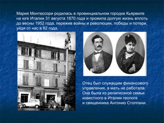 Мария Монтессори родилась в провинциальном городке Кьярвиле  на юге Италии 31 августа 1870 года и прожила долгую жизнь вплоть до весны 1952 года, пережив войны и революции, победы и потери, уйдя от нас в 82 года. Отец был служащим финансового управления, а мать не работала. Она была из религиозной семьи известного в Италии геолога  и священника Антонио Стоппани.  