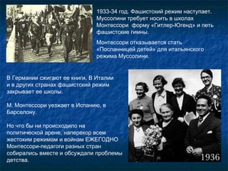1933-34 год. Фашистский режим наступает. Муссолини требует носить в школах Монтессори  форму «Гитлер-Югенд» и петь фашистские гимны.  Монтессори отказывается стать «Посланницей детей» для итальянского режима Муссолини.  В Германии сжигают ее книги. В Италии  и в других странах фашистский режим закрывает ее школы.  М. Монтессори уезжает в Испанию, в Барселону. Но что бы ни происходило на политической арене, наперекор всем жестоким режимам и войнам ЕЖЕГОДНО Монтессори-педагоги разных стран собирались вместе и обсуждали проблемы детства.  