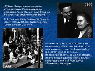 1 939 год. Вынужденная эмиграция  в Индию. Мария Монтессори живет  в поместье Адьяр (Тамил Наду). Позднее они живут там вместе с сыном Марио. За 4 года эмиграции они вместе обучили своему методу работы с детьми более 1000 индийский учителей. Научный интерес М. Монтессори в эти годы лежит в области воспитания детей младенческого возраста. В Ахмедабаде она читает курс из 30 лекций  по воспитанию детей до 3-х лет. Позднее из этих лекций будет на многих языках мира издана книга М. Монтессори «Впитывающий разум». 