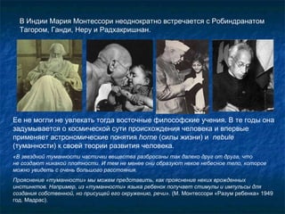 В Индии Мария Монтессори неоднократно встречается с Робиндранатом Тагором, Ганди, Неру и Радхакришнан. Ее не могли не увлекать тогда восточные философские учения. В те годы она задумывается о космической сути происхождения человека и впервые  применяет астрономические понятия  horne  (силы жизни) и   nebule  (туманности) к своей теории развития человека.  «В звездной туманности частички вещества разбросаны так далеко друг от друга, что  не создают никакой плотности. И тем не менее они образуют некое небесное тело, которое можно увидеть с очень большого расстояния. Прояснение «туманности» мы можем представить, как прояснение неких врожденных инстинктов. Например, из «туманности» языка ребенок получает стимулы и импульсы для создания собственной, но присущей его окружению, речи».  (М. Монтессори «Разум ребенка» 1949 год. Мадрас).  