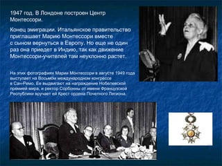 1947 год. В Лондоне построен Центр Монтессори. Конец эмиграции. Итальянское правительство приглашает Марию Монтессори вместе  с сыном вернуться в Европу. Но еще не один раз она приедет в Индию, так как движение Монтессори-учителей там неуклонно растет.  На этих фотографиях Марии Монтессори в августе 1949 года выступает на Восьмом международном конгрессе  в Сан-Ремо. Ее выдвигают на награждение Нобелевской премией мира, и ректор Сорбонны от имени Французской Республики вручает ей Крест ордена Почетного Легиона.  