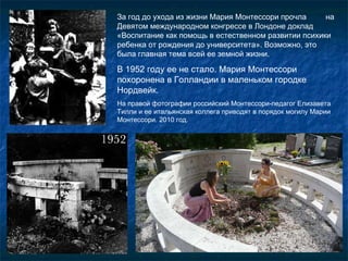 За год до ухода из жизни Мария Монтессори прочла  на Девятом международном конгрессе в Лондоне доклад «Воспитание как помощь в естественном развитии психики ребенка от рождения до университета». Возможно, это была главная тема всей ее   земной жизни. В 1952 году ее не стало. Мария Монтессори похоронена в Голландии в маленьком городке Нордвейк.  На правой фотографии российский Монтессори-педагог Елизавета Тилли и ее итальянская коллега приводят в порядок могилу Марии Монтессори. 2010 год. 