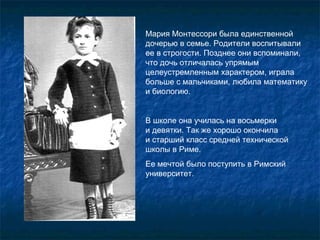 Мария Монтессори была единственной дочерью в семье. Родители воспитывали ее в строгости. Позднее они вспоминали, что дочь отличалась упрямым целеустремленным характером, играла больше с мальчиками, любила математику и биологию.  В школе она училась на восьмерки   и девятки. Так же хорошо окончила  и старший класс средней технической школы в Риме.  Ее мечтой было поступить в Римский университет.  