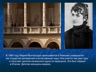 В 1890 году Мария Монтессори записывается в Римский университет  как студентка математики и естественных наук. Она учится там два года  и получает диплом начального курса по медицине. Это был первый  в Италии  Диплом женщины-медика. 