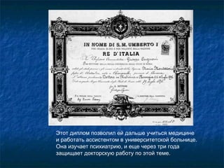 Этот диплом позволил ей дальше учиться медицине  и работать ассистентом в университетской больнице. Она изучает психиатрию, и еще через три года защищает докторскую работу по этой теме.  