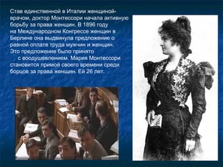 Став единственной в Италии женщиной-врачом, доктор Монтессори начала активную борьбу за права женщин. В 1896 году  на Международном Конгрессе женщин в Берлине она выдвинула предложение о равной оплате труда мужчин и женщин.  Это предложение было принято  с воодушевлением. Мария Монтессори становится примой своего времени среди борцов за права женщин. Ей 26 лет. 