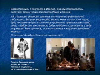Возвратившись с Конгресса в Италию, она заинтересовалась работами французских психологов Итара и Сегена.  «Я с большим усердием занялась изучением исправительной педагогики. Великая вера воодушевляла меня, и хотя я не знала, буду ли когда-нибудь в состоянии проверить правильность своей идеи, я забросила все занятия, дабы углубить и расширить в себе эту мысль. Мне чудилось, что я готовлюсь к какой-то неведомой миссии».   (М. Монтессори «Дом ребенка. Метод научной педагогики» стр.30) Помочь больным детям можно не только с помощью медицины,  но и с помощью педагогики. 