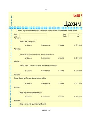 9



                                                                            Бие бялда

                                                                     Цахим суд
   Санамж: Судалгааны хариултыг бөглөхдөө латин цагаан толгойн жижиг үсгээр бичнэ.

Овог                                                                 Нас         17
Нэр                                                                  Хүйс        эм
Асуулт 1:

       Байнга зөв цэх суудаг

              a. Байнга               b. Ихэвчлэн             c. Хааяа       d. Огт үгүй

Асуулт 2:


       Өдөр бүр сунгалт болон биеийн хүчний дасгал хийдэг

              a. Байнга               b. Ихэвчлэн             c. Хааяа       d. Огт үгүй

Асуулт 3:

        Би 2-3 хоногт нэгээс дээс удаа хөлдөө гартал гүйдэг


              a. Байнга               b. Ихэвчлэн             c. Хааяа       d. Огт үгүй

Асуулт 4:

Өглөө босонгуут бие уян болох дасгал хийдэг


              a. Байнга               b. Ихэвчлэн             c. Хааяа       d. Огт үгүй

Асуулт 5:


       Өдөр бүр хөлний дасгал хийдэг

              a. Байнга               b. Ихэвчлэн             c. Хааяа       d. Огт үгүй

Асуулт 6:

       Ямар ч өвчингүй эрүүл саруул биетэй



                                       Хуудас 137
 
