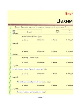 1



                                                                            Бие бялда

                                                                Цахим суд
   Санамж: Судалгааны хариултыг бөглөхдөө латин цагаан толгойн жижиг үсгээр бичнэ.

Овог                                                            Нас              14
Нэр                  Энэрэл                                     Хүйс             эм
Асуулт 1:

              Би манлайлагч болохыг хүсдэг

              a. Байнга             b. Ихэвчлэн          c. Хааяа            d. Огт үгүй

Асуулт 2:




              a. Байнга             b. Ихэвчлэн          c. Хааяа            d. Огт үгүй

Асуулт 3:

              Өдөр бүр A үнэлгээ авдаг


              a. Байнга             b. Ихэвчлэн          c. Хааяа            d. Огт үгүй

Асуулт 4:

Багшийн тавьсан үнэлгээ бүр миний үнэлгээнд нийцдэг


              a. Байнга             b. Ихэвчлэн          c. Хааяа            d. Огт үгүй

Асуулт 5:


       Манай багш хичээлээ боломжийн ойлгомжтой заадаг

              a. Байнга             b. Ихэвчлэн          c. Хааяа            d. Огт үгүй

Асуулт 6:

       Би өөрөө бие дааж даалгавараа хийж чаддаг



                                     Хуудас 41
 