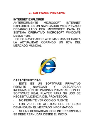 2.- SOFTWARE PRIVATIVO<br />INTERNET EXPLORER<br />ANTERIORMENTE MICROSOFT INTERNET EXPLORER, ES UN NAVEGADOR WEB PRIVADO DESARROLLADO POR MICROSOFT PARA EL SISTEMA OPERATIVO MICROSOFT WINDOWS DESDE 1995.<br /> ES ES NAVEGADOR WEB MAS USADO HASTA LA ACTUALIDAD COPANDO UN 80% DEL MERCADO MUNDIAL.<br />CARACTERISTICAS<br />ESTE ES UN SOFTWARE PRIVATIVO PERMITE NAVEGAR Y DESCARGAR INFORMACIÓN DE PAGINAS PRIVADAS CON EL SOFTWARE REAL PLAYER PARA SU USO SE NECESITA LICENCIA DEL PROVEEDOR.<br />NO PERMITE VER CÓDIGO FUENTE<br />LOS VIRUS LO AFECTAN POR SU GRAN DEMANDA EN EL MERCADO INFORMÁTICO.<br />SI LAS DESCARGAS SON INTERRUMPIDAS SE DEBE REANUDAR DESDE EL INICIO.<br />