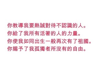 你教導我要熱誠對待不認識的人。 你給了我所有活著的人的力量。 你使我如同出生一般再次有了祖國。 你賜予了我孤獨者所沒有的自由。 