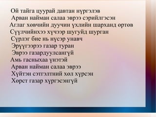 Ойд Сайхан хангайн наран тусах цоорхойд  Саарал буга сэжиг авалгүй зогсоно  Шагайж суугаа нүгэлт гөрөөчний нүдэнд  Салаа эвэр мөнгө шажигнах шиг санагдав  Аниртан харагдах ар харгуйн модод  Анчны бууны дуунд доргив  Алаг нүднээс нулимас унах шиг  Ангир шаргал навчис газардав  Орь дуу тавин хашгирах шиг  