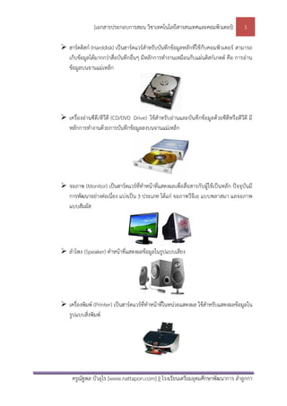 [เอกสารประกอบการสอน วิชาเทคโนโลยีสารสนเทศและคอมพิวเตอร]               3

 ฮารดดิสก (Harddisk) เปนฮารดแวรสําหรับบันทึกขอมูลหลักที่ใชกับคอมพิวเตอร สามารถ
  เก็บขอมูลไดมากกวาสื่อบันทึกอื่นๆ มีหลักการทํางานเหมือนกับแผนดิสกเกตต คือ การอาน
  ขอมูลบนจานแมเหล็ก




 เครื่องอานซีดี/ดีวีดี (CD/DVD Drive) ใชสําหรับอานและบันทึกขอมูลดวยซีดีหรือดีวีดี มี
  หลักการทํางานดวยการบันทึกขอมูลลงบนจานแมเหล็ก




 จอภาพ (Monitor) เปนฮารดแวรที่ทําหนาที่แสดงผลเพื่อสื่อสารกับผูใชเปนหลัก ปจจุบันมี
  การพัฒนาอยางตอเนื่อง แบงเปน 3 ประเภท ไดแก จอภาพวีจีเอ แบบพลาสมา แลจอภาพ
  แบบสัมผัส




 ลําโพง (Speaker) ทําหนาที่แสดงผลขอมูลในรูปแบบเสียง




 เครื่องพิมพ (Printer) เปนฮารดแวรที่ทําหนาที่ในหนวยแสดงผล ใชสําหรับแสดงผลขอมูลใน
  รูปแบบสิ่งพิมพ




     ครูณัฐพล บัวอุไร [www.nattapon.com] || โรงเรียนเตรียมอุดมศึกษาพัฒนาการ ลําลูกกา
 