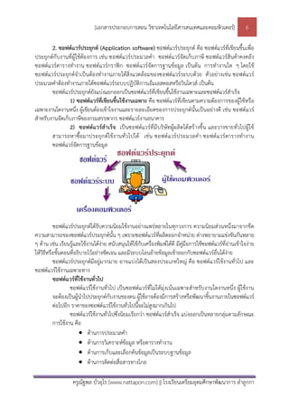 [เอกสารประกอบการสอน วิชาเทคโนโลยีสารสนเทศและคอมพิวเตอร]                     6

        2. ซอฟตแวรประยุกต (Application software) ซอฟตแวรประยุกต คือ ซอฟตแวรที่เขียนขึ้นเพื่อ
ประยุกตกับงานที่ผูใชตองการ เชน ซอฟตแวรป ระมวลคํา ซอฟตแวรจัดเก็บ ภาษี ซอฟตแวรสินคาคงคลัง
ซอฟตแวรตารางทํางาน ซอฟตแวรกราฟก ซอฟตแวรจัดการฐานขอมูล เปนตน การทํางานใด ๆ โดยใช
ซอฟตแวรประยุกตจําเปนตองทํางานภายใตสิ่งแวดลอมของซอฟตแวรระบบดวย ตัวอยางเชน ซอฟตแวร
ประมวลคําตองทํางานภายใตซอฟตแวรระบบปฏิบัติการเอ็มเอสดอสหรือวินโดวส เปนตน
        ซอฟตแวรประยุกตยังแบงแยกออกเปนซอฟตแวรที่เขียนขึ้นใชงานเฉพาะและซอฟตแวรสําเร็จ
                1) ซอฟตแวรที่เขียนขึ้นใชงานเฉพาะ คือ ซอฟตแวรที่เขียนตามความตองการของผูใชหรือ
เฉพาะงานใดงานหนึ่ง ผูเขียนตองเขาใจงานและรายละเอียดของการประยุกตนั้นเปนอยางดี เชน ซอฟตแวร
สําหรับงานจัดเก็บภาษีของกรมสรรพากร ซอฟตแวรงานธนาคาร
                2) ซอฟตแวรสําเร็จ เปนซอฟตแวรที่มีบ ริษัทผูผ ลิตไดสรางขึ้น และวางขายทั่วไปผูใช
        สามารถหาซื้อมาประยุก ตใชง านทั่วไปได เชน ซอฟตแวรป ระมวลคํา ซอฟตแวรตารางทํางาน
        ซอฟตแวรจัดการฐานขอมูล




          ซอฟตแวรประยุกตไดรับความนิยมใชงานอยางแพรหลายในทุกวงการ ความนิยมสวนหนึ่งมาจากขีด
ความสามารถของซอฟตแวรประยุกตนั้น ๆ เพราะซอฟตแวรที่ผลิตออกจําหนาย ตางพยายามแขงขันกันหลาย
ๆ ดาน เชน เรียนรูและใชงานไดงาย สนับสนุนใหใชกับเครื่องพิมพไดดี มีคูมือการใชซอฟตแวรที่อานเขาใจงาย
ใหวิธีหรือขั้นตอนที่อธิบายไวอยางชัดเจน และมีระบบโอนยายขอมูลเขาออกกับซอฟตแวรอื่นไดงาย
          ซอฟตแวรประยุกตมีอยูมากมาย อาจแบงไดเปนสองประเภทใหญ คือ ซอฟตแวรใชงานทั่วไป และ
ซอฟตแวรใชงานเฉพาะทาง
          ซอฟตแวรที่ใชงานทั่วไป
                  ซอฟตแวรใชงานทั่วไป เปนซอฟตแวรที่ไมไดมุงเนนเฉพาะสําหรับงานใดงานหนึ่ง ผูใชงาน
          จะตองเปนผูนําไปประยุกตกับงานของตน ผูใชอาจตองมีการสรางหรือพัฒนาชิ้นงานภายในซอฟตแวร
          ตอไปอีก ราคาของซอฟตแวรใชงานทั่วไปนี้จะไมสูงมากเกินไป
                  ซอฟตแวรใชงานทั่วไปซึ่งนิยมเรียกวา ซอฟตแวรสําเร็จ แบงออกเปนหลายกลุมตามลักษณะ
          การใชงาน คือ
                        ดานการประมวลคํา
                        ดานการวิเคราะหขอมูล หรือตารางทํางาน
                        ดานการเก็บและเลือกคนขอมูลเปนระบบฐานขอมูล
                        ดานการติดตอสื่อสารทางไกล

                   ครูณัฐพล บัวอุไร [www.nattapon.com] || โรงเรียนเตรียมอุดมศึกษาพัฒนาการ ลําลูกกา
 
