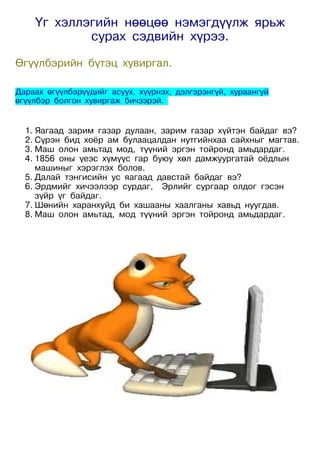 Үг хэллэгийн нөөцөө нэмэгдүүлж ярьж
            сурах сэдвийн хүрээ.

Өгүүлбэрийн бүтэц хувиргал.

Дараах өгүүлбэрүүдийг асуух, хүүрнэх, дэлгэрэнгүй, хураангуй
өгүүлбэр болгон хувиргаж бичээрэй.


  1. Яагаад зарим газар дулаан, зарим газар хүйтэн байдаг вэ?
  2. Сүрэн бид хоёр ам булаацалдан нутгийнхаа сайхныг магтав.
  3. Маш олон амьтад мод, түүний эргэн тойронд амьдардаг.
  4. 1856 оны үеэс хүмүүс гар буюу хөл дамжуургатай оёдлын
     машиныг хэрэглэх болов.
  5. Далай тэнгисийн ус яагаад давстай байдаг вэ?
  6. Эрдмийг хичээлээр сурдаг, Эрлийг сургаар олдог гэсэн
     зүйр үг байдаг.
  7. Шөнийн харанхуйд би хашааны хаалганы хавьд нуугдав.
  8. Маш олон амьтад, мод түүний эргэн тойронд амьдардаг.
 