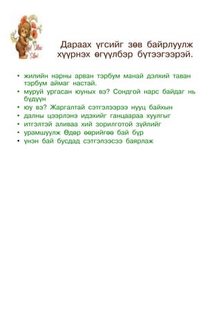 Дараах үгсийг зөв байрлуулж
          хүүрнэх өгүүлбэр бүтээгээрэй.

• жилийн нарны арван тэрбум манай дэлхий таван
  тэрбум аймаг настай.
• муруй ургасан юуных вэ? Сондгой нарс байдаг нь
  бүдүүн
• юу вэ? Жаргалтай сэтгэлээрээ нууц байхын
• далны цээрлэнэ идэхийг ганцаараа хуулгыг
• итгэлтэй аливаа хий зорилготой зүйлийг
• урамшуулж Өдөр өөрийгөө бай бүр
• үнэн бай бусдад сэтгэлээсээ баярлаж
 