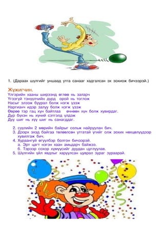 1. (Дараах шүлгийг уншаад утга санааг хадгалсан эх зохиож бичээрэй.)

Жүжигчин.
Үлгэрийн хааны ширээнд өглөө нь заларч
Үгээгүй тэнүүлчийн дүрд орой нь тоглож
Насыг элээж буурал болж нэгж үзэж
Наргианч идэр залуу болж нэгж үзэж
Өөрөө тэр гац хүн байтлаа   өчнөөн хүн болж хувирдаг.
Дүр бүхэн нь хүний сэтгэлд үлдэж
Дүү шиг нь хүү шиг нь санагддаг.

  2. сүүлийн 2 мөрийн байрыг сольж найруулан бич.
  3. Дээрх эхэд байгаа төлөөлсөн утгатай үгийг олж зохих нөхцөлүүдээр
     хувилгаж бич.
  4. Хураангуй өгүүлбэр болгон бичээрэй.
     а. Эрт цагт нэгэн хаан амьдарч байжээ.
     б. Тэрээр сохор хүмүүсийг дуудан цуглуулав.
  5. Шүлгийн үйл явдлыг харуулсан цуврал зураг зураарай.
 