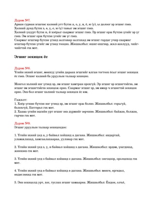 Дүрэм №7.
Арван гурван эгшгээс хэлний угт бүтэх а, о, у, я, ё, ю (у), ы долоог эр эгшиг гэнэ.
Хэлний дунд бүтэх э, ө, ү, е, ю (ү) тавыг эм эгшиг гэнэ.
Хэлний үзүүрт бүтэх и, й хоёрыг саармаг эгшиг гэнэ. Эр эгшиг орж бүтсэн үгийг эр үг 
гэнэ. Эм эгшиг орж бүтсэн үгийг эм үг гэнэ.
Саармаг эгшгээр бүтсэн үгэнд залгавар залгахад эм эгшиг гардаг учир саармаг 
эгшгээр бүтсэн үгийг эм үгэнд тооцно. Жишээлбэл: ишиг­ишгээр, жил­жилүүд, чийг­
чийгтэй гэх мэт. 

Эгшиг зохицох ёс 


Дүрэм №8.
Үгийн эхний эгшиг, мөнхүү үгийн дараах эгшгийг ялган тогтоох ёсыг эгшиг зохицох 
ёс гэнэ. Эгшиг хэлний ба уруулын талаар зохицно.

Монгол хэлний нэг үгэнд эр, эм эгшиг хамтран орохгүй. Эр эгшиг эр эгшигтэйгээ, эм 
эгшиг эм эгшигтэйгээ зохицож орно. Саармаг эгшиг эр, эм ямар ч эгшигтэй зохицон 
орно. Энэ бол эгшиг хэлний талаар зохицох ёс юм.

Гажилт:
1. Хоёр үгнээс бүтсэн нэг үгэнд эр, эм эгшиг орж болно. Жишээлбэл: горьгүй, 
болохгүй, Батгэрэл гэх мэт.
2. Хааяа үгийн эцсийн урт эгшиг энэ дүрмийг зөрчинө. Жишээлбэл: байжээ, болжээ, 
гарчээ гэх мэт.

Дүрэм №9.
Эгшиг уруулын талаар зохицохдоо:

1. Үгийн эхний үед а, у байвал хойшид а дагана. Жишээлбэл: авдартай, 
уламжлахад, хамгаалахаараа, уулзвар гэх мэт.

2. Үгийн эхний үед э, ү, и байвал хойшид э дагана. Жишээлбэл: эрдэм, үзэгдэхэд, 
жинхэнэ гэх мэт.

3. Үгийн эхний үед о байвал хойшид о дагана. Жишээлбэл: онгоцоор, оролцоход гэх 
мэт.

4. Үгийн эхний үед ө байвал хойшид ө дагана. Жишээлбэл: мөнгө, өргөдөл, 
өндөглөхөд гэх мэт.

5. Энэ зохицолд урт, хос, туслах эгшиг хамаарна. Жишээлбэл: Ёндон, олъё, 
 