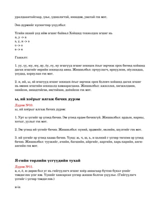 уралдаантайгаар, үзье, үдэшлэгтэй, инээдэм, уяатай гэх мэт.

Энэ дүрмийг хүснэгтээр үзүүлбэл:

Үгийн эхний үед ийм эгшиг байвал Хойшид тохиолдох эгшиг нь
а, у ­> а
э, ү, и ­> э
о ­> о
ө ­> ө

Гажилт:

1. уу, үү, юу, юү, яу, ёу, еү, иу эгшгүүд эгшиг зохицох ёсыг зөрчиж орох бөгөөд хойшид 
дагах эгшгийг өөрийн зохицолд авна. Жишээлбэл: орчуулагч, өрнүүлсэн, оёулахдаа, 
үеүдэд, хориулан гэх мэт.

2. и, ий, ы, эй эгшгүүд эгшиг зохицох ёсыг зөрчиж орох боловч хойшид дагах эгшиг 
нь өмнөх эгшгийн зохицолд хамаарагдана. Жишээлбэл: ажиллах, хөгжилдөнө, 
онийсон, нөхөдтэйгөө, өвстэйхөн, доёийсон гэх мэт. 

ы, ий хоёрыг ялгаж бичих дүрэм 
Дүрэм №10.
ы, ий хоёрыг ялгаж бичих дүрэм:

1. Урт ы үсгийг эр үгэнд бичнэ. Эм үгэнд ердөө бичихгүй. Жишээлбэл: ардын, нарны, 
хотыг, уулыг гэх мэт.

2. Эм үгэнд ий үсгийг бичнэ. Жишээлбэл: хүний, эрдмийг, өвлийн, шүлгийг гэх мэт.

3. ий үсгийг эр үгэнд хааяа бичнэ. Үүнд: ж, ч, ш, ь, и хэлний г үсгээр төгссөн эр үгэнд 
бичнэ. Жишээлбэл: туужийг, ачийн, багшийн, айргийг, ааргийн, харь­харийн, анги­
ангийн гэх мэт. 



Я­гийн төрлийн үсгүүдийн тухай 
Дүрэм №11.
я, е, ё, ю дөрөв бол уг нь гийгүүлэгч эгшиг хоёр авиагаар бүтсэн бүхэл үеийг 
тэмдэглэх үсэг юм. Үүнийг хавсарсан үсгээр жишээ болгон үзүүлье. (Гийгүүлэгч 
үсгийг i үсгээр тэмдэглэв.)

я­iа
 