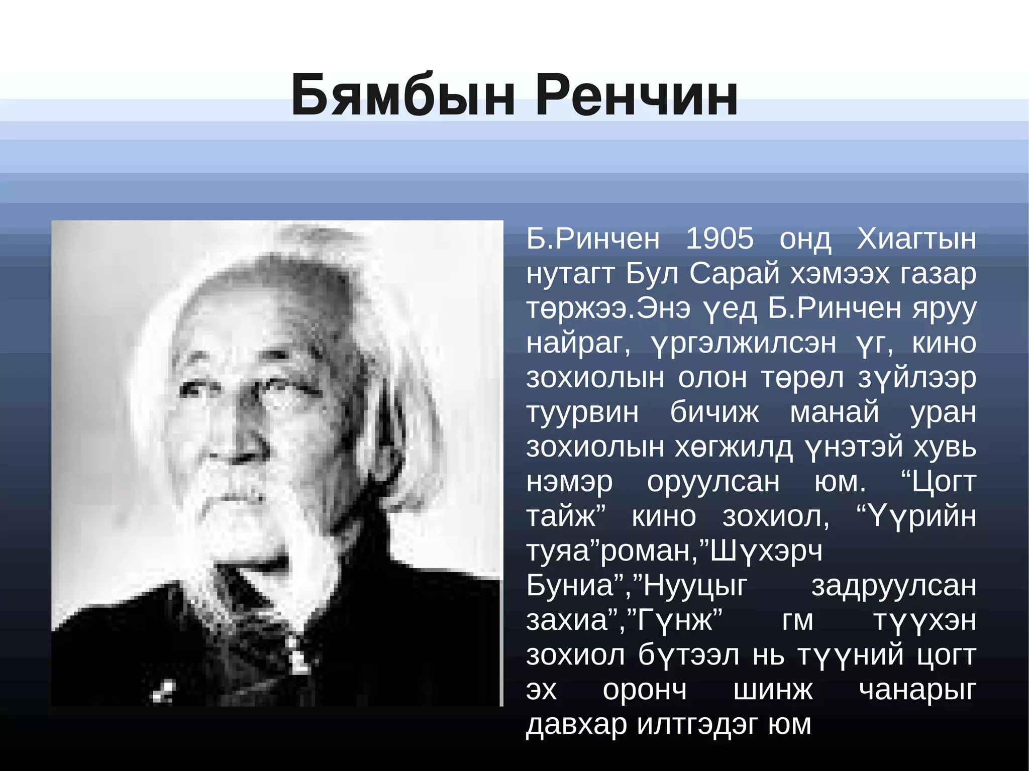 Бямбын Ренчин

            Б.Ринчен 1905 онд Хиагтын
            нутагт Бул Сарай хэмээх газар
            төржээ.Энэ үед Б.Ринчен яруу
            найраг, үргэлжилсэн үг, кино
            зохиолын олон төрөл зүйлээр
            туурвин бичиж манай уран
            зохиолын хөгжилд үнэтэй хувь
            нэмэр оруулсан юм. “Цогт
            тайж” кино зохиол, “Үүрийн
            туяа”роман,”Шүхэрч
            Буниа”,”Нууцыг     задруулсан
            захиа”,”Гүнж”    гм    түүхэн
            зохиол бүтээл нь түүний цогт
            эх оронч шинж чанарыг
           
            давхар илтгэдэг юм
 
