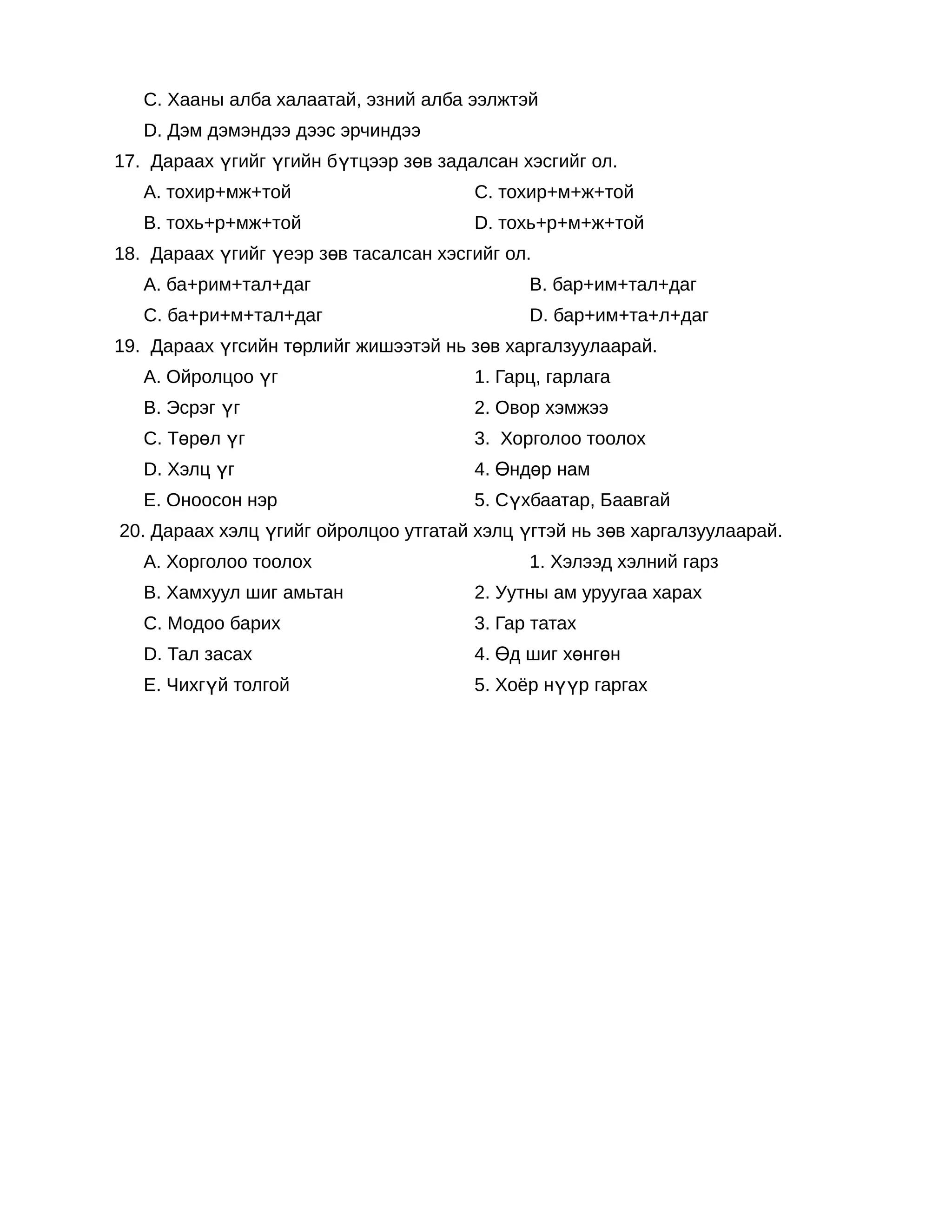 C. Хааны алба халаатай, эзний алба ээлжтэй
   D. Дэм дэмэндээ дээс эрчиндээ
17. Дараах үгийг үгийн бүтцээр зөв задалсан хэсгийг ол.
   А. тохир+мж+той                     C. тохир+м+ж+той
   B. тохь+р+мж+той                    D. тохь+р+м+ж+той
18. Дараах үгийг үеэр зөв тасалсан хэсгийг ол.
   А. ба+рим+тал+даг                         B. бар+им+тал+даг
   C. ба+ри+м+тал+даг                        D. бар+им+та+л+даг
19. Дараах үгсийн төрлийг жишээтэй нь зөв харгалзуулаарай.
   А. Ойролцоо үг                      1. Гарц, гарлага
   B. Эсрэг үг                         2. Овор хэмжээ
   C. Төрөл үг                         3. Хорголоо тоолох
   D. Хэлц үг                          4. Өндөр нам
   Е. Оноосон нэр                      5. Сүхбаатар, Баавгай
20. Дараах хэлц үгийг ойролцоо утгатай хэлц үгтэй нь зөв харгалзуулаарай.
   А. Хорголоо тоолох                        1. Хэлээд хэлний гарз
   B. Хамхуул шиг амьтан               2. Уутны ам уруугаа харах
   C. Модоо барих                      3. Гар татах
   D. Тал засах                        4. Өд шиг хөнгөн
   Е. Чихгүй толгой                    5. Хоёр нүүр гаргах
 