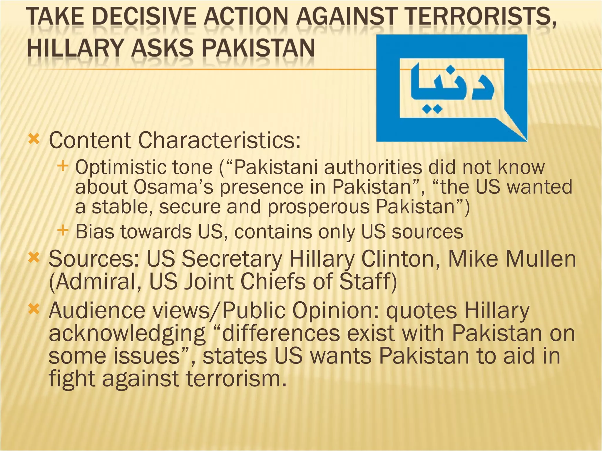 Content Characteristics:  Optimistic tone (“Pakistani authorities did not know about Osama’s presence in Pakistan”, “the US wanted a stable, secure and prosperous Pakistan”) Bias towards US, contains only US sources Sources: US Secretary Hillary Clinton, Mike Mullen (Admiral, US Joint Chiefs of Staff) Audience views/Public Opinion: quotes Hillary acknowledging “differences exist with Pakistan on some issues”, states US wants Pakistan to aid in fight against terrorism. 