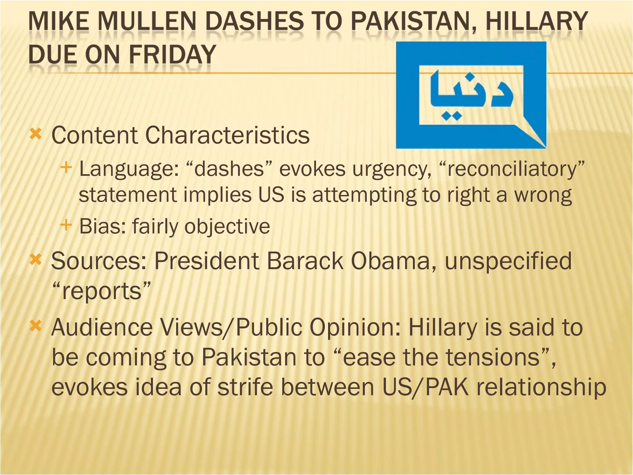 Content Characteristics Language: “dashes” evokes urgency, “reconciliatory” statement implies US is attempting to right a wrong Bias: fairly objective Sources: President Barack Obama, unspecified “reports” Audience Views/Public Opinion: Hillary is said to be coming to Pakistan to “ease the tensions”, evokes idea of strife between US/PAK relationship 