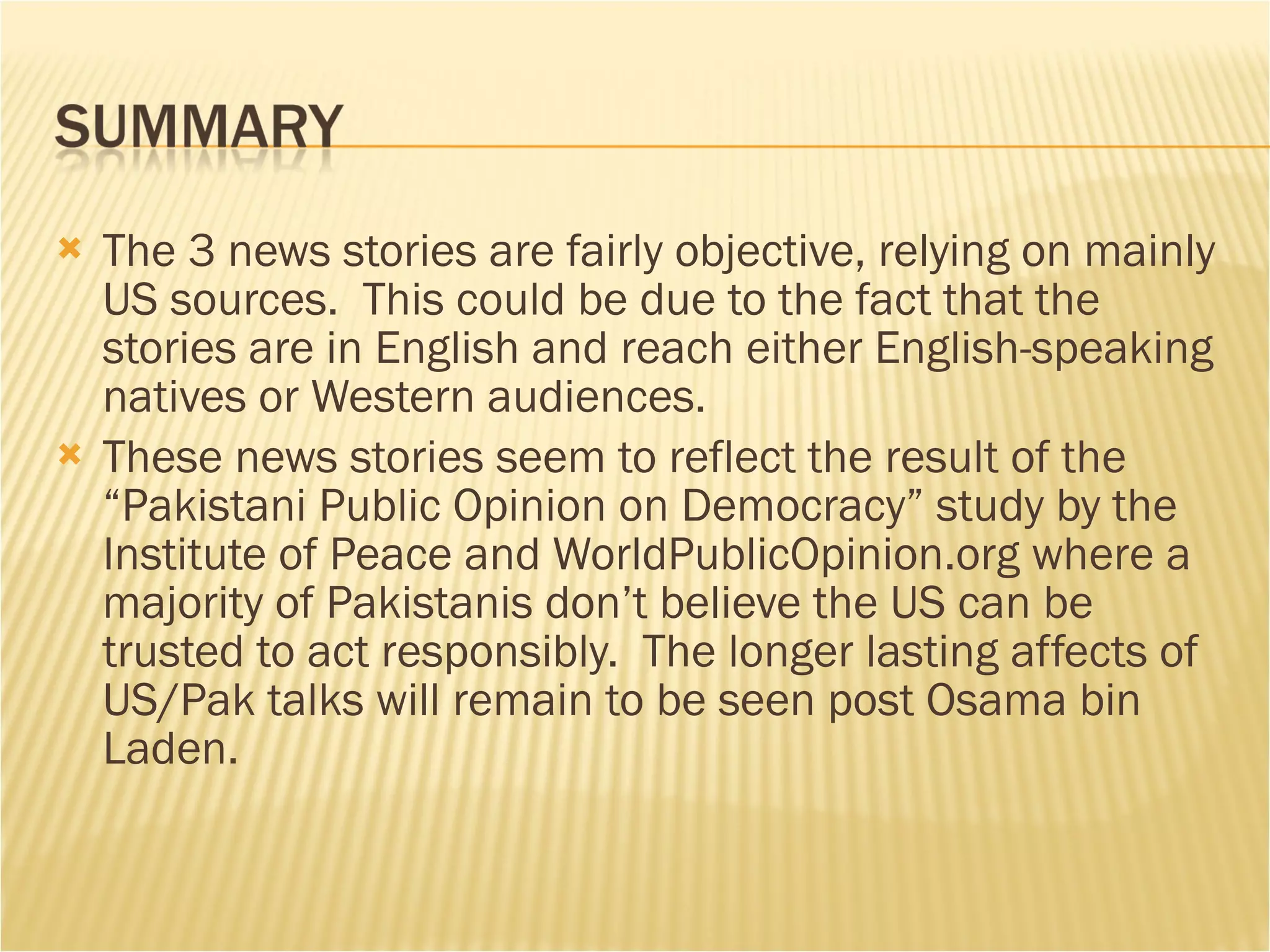 The 3 news stories are fairly objective, relying on mainly US sources.  This could be due to the fact that the stories are in English and reach either English-speaking natives or Western audiences.  These news stories seem to reflect the result of the “Pakistani Public Opinion on Democracy” study by the Institute of Peace and WorldPublicOpinion.org where a majority of Pakistanis don’t believe the US can be trusted to act responsibly.  The longer lasting affects of US/Pak talks will remain to be seen post Osama bin Laden.  