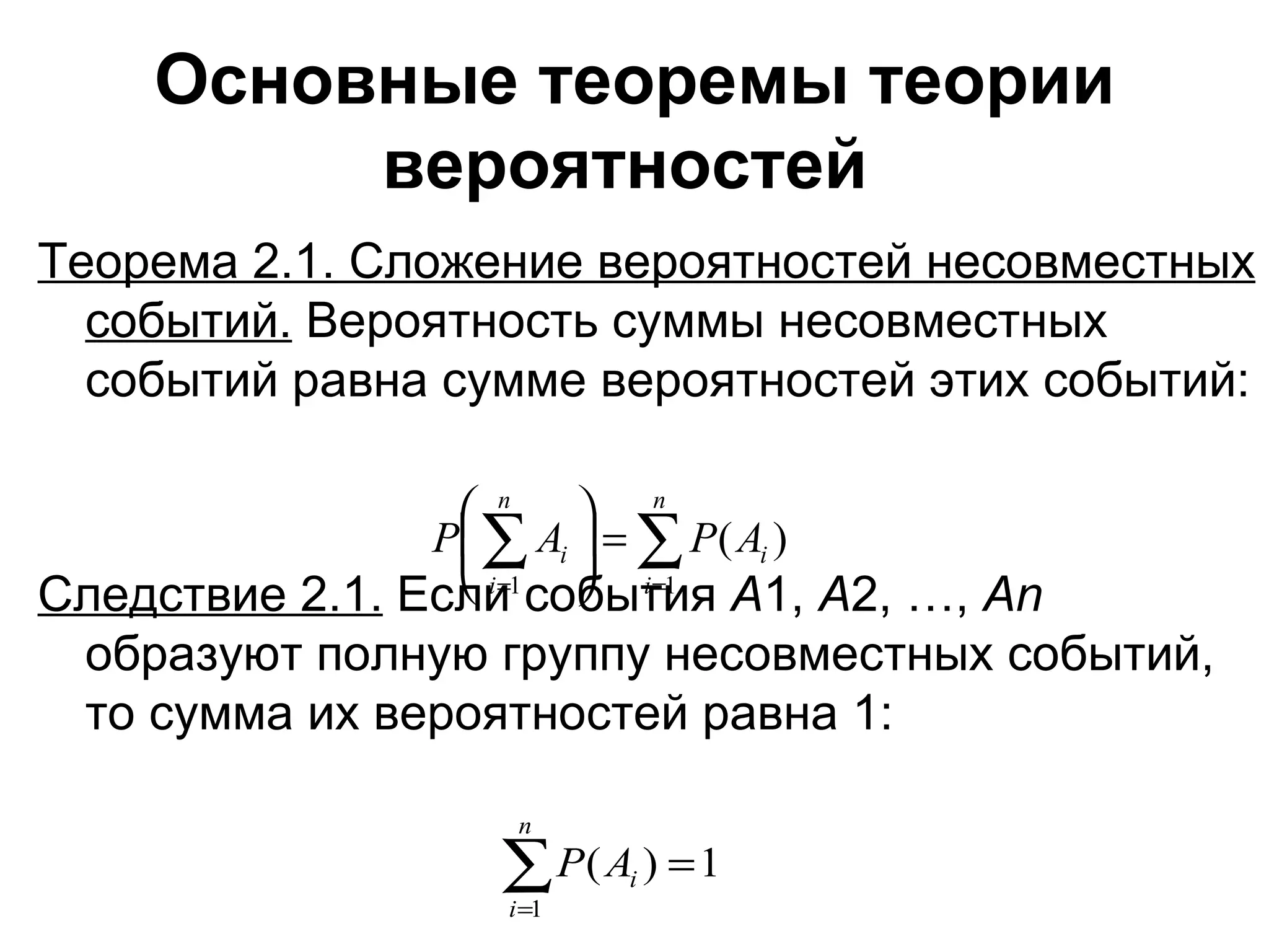 Основные теоремы теории вероятностей   Теорема 2.1. Сложение вероятностей несовместных событий.  Вероятность суммы несовместных событий равна сумме вероятностей этих событий: Следствие 2.1.  Если события  А 1,  А 2, …,  А n  образуют полную группу несовместных событий, то сумма их вероятностей равна 1: 
