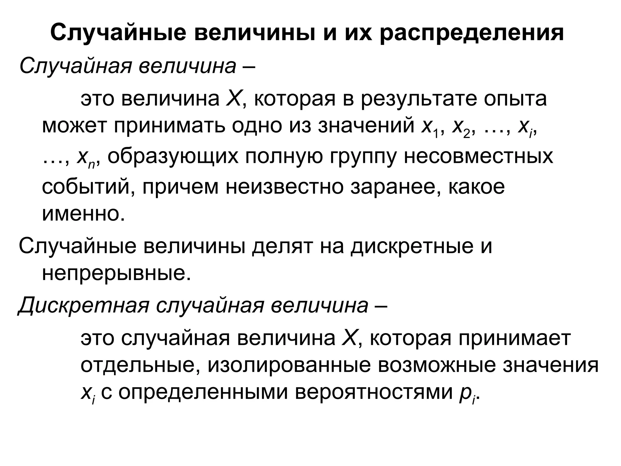 Случайные величины и их распределения   Случайная величина  –  это   величина  Х , которая в результате опыта  может принимать одно из значений  х 1 ,  х 2 , …,  х i ,  …,  х n , образующих полную группу несовместных  событий, причем неизвестно заранее, какое  именно.  Случайные величины делят на дискретные и непрерывные.  Дискретная случайная величина  –  это случайная величина  Х , которая принимает  отдельные, изолированные возможные значения  х i  с определенными вероятностями  р i .  