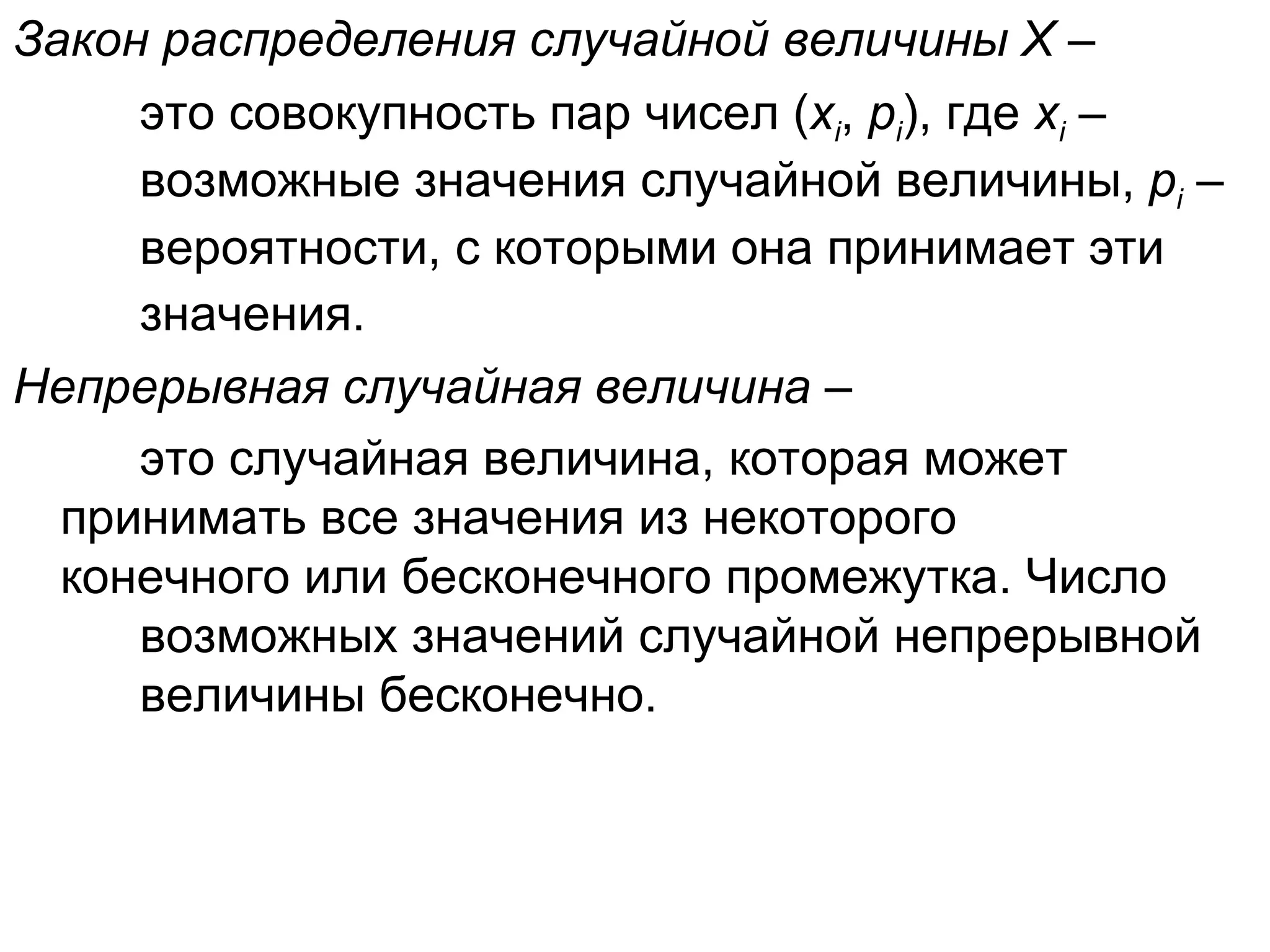 Закон распределения случайной величины Х –  это совокупность пар чисел ( х i ,  р i ), где  х i  –  возможные значения случайной величины,  р i  –  вероятности, с которыми она принимает эти  значения.   Непрерывная случайная величина  –  это случайная величина, которая может  принимать все значения из некоторого  конечного или бесконечного промежутка. Число  возможных значений случайной непрерывной  величины бесконечно. 