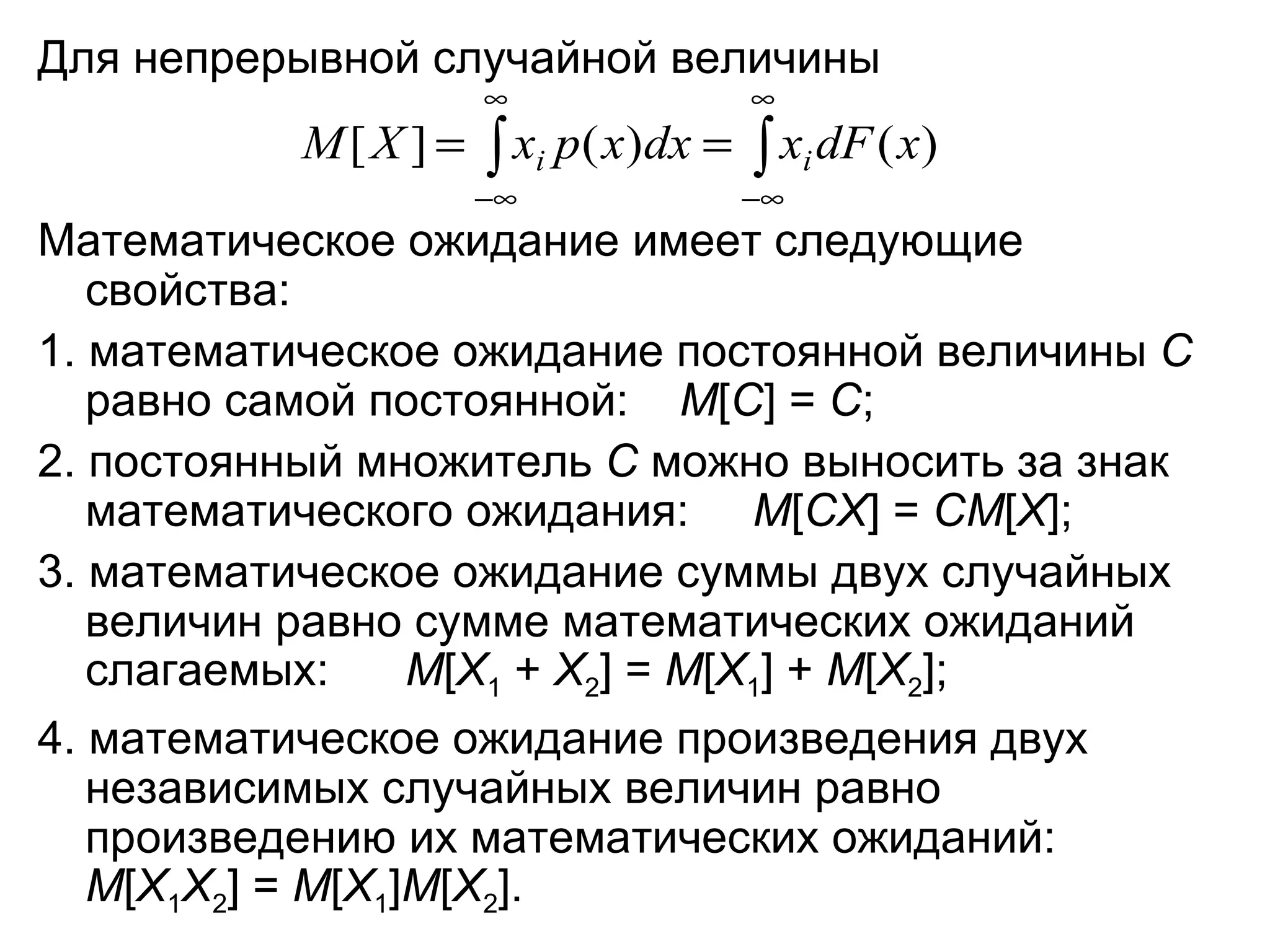 Для непрерывной случайной величины  Математическое ожидание имеет следующие свойства: 1. математическое ожидание постоянной величины  С  равно самой постоянной:  М [ C ] =  C ; 2. постоянный множитель  С  можно выносить за знак математического ожидания:  M [ CX ] =  CM [ X ]; 3. математическое ожидание суммы двух случайных величин равно сумме математических ожиданий слагаемых:  M [ X 1  +  X 2 ] =  M [ X 1 ] +  M [ X 2 ]; 4. математическое ожидание произведения двух независимых случайных величин равно произведению их математических ожиданий:  M [ X 1 X 2 ] =  M [ X 1 ] M [ X 2 ]. 