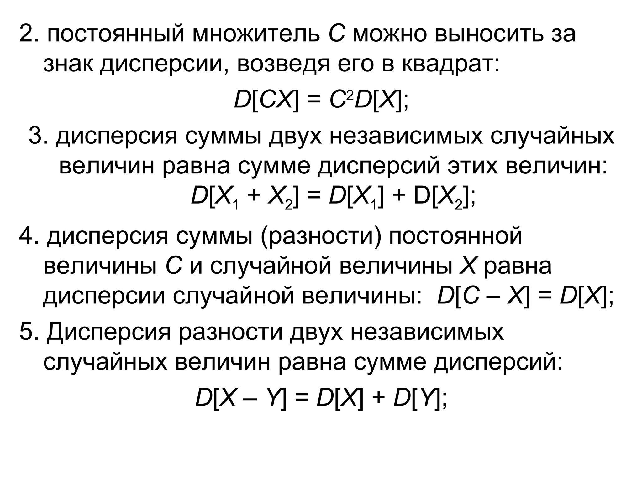2. постоянный множитель  С  можно выносить за знак дисперсии, возведя его в квадрат: D [ С X ] =  С 2 D [ X ]; 3. дисперсия суммы двух независимых случайных величин равна сумме дисперсий этих величин:  D [ X 1  +  Х 2 ] =  D [ X 1 ] +  D [ Х 2 ]; 4. дисперсия суммы (разности) постоянной величины  С  и случайной величины  Х  равна дисперсии случайной величины:  D [ С  –  Х ] =  D [ Х ] ; 5. Дисперсия разности двух независимых случайных величин равна сумме дисперсий: D [ Х  –  Y ] =  D [ Х ] +  D [ Y ]; 