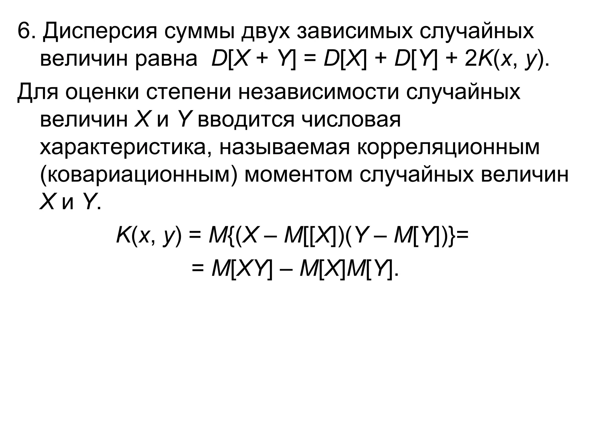 6. Дисперсия суммы двух зависимых случайных величин равна   D [ Х  +  Y ] =  D [ Х ] +  D [ Y ] + 2 K ( x ,  y ). Для оценки степени независимости случайных величин  X  и  Y  вводится числовая характеристика, называемая корреляционным (ковариационным) моментом случайных величин  X  и  Y .  K ( x ,  y ) =  M {( X  –  M [[ X ])( Y  –  M [ Y ])} =   =  M [ XY ] –  M [ X ] M [ Y ]. 