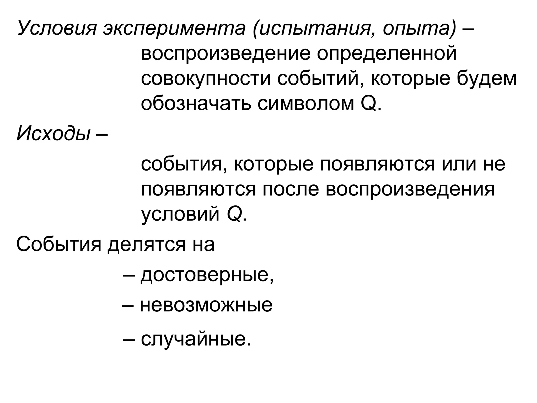 Условия эксперимента (испытания, опыта)   –    воспроизведение определенной    совокупности событий, которые будем    обозначать символом  Q .  Исходы  –    события, которые появляются или не    появляются после воспроизведения    условий  Q . События делятся на  –  достоверные,    –  невозможные –  случайные.   