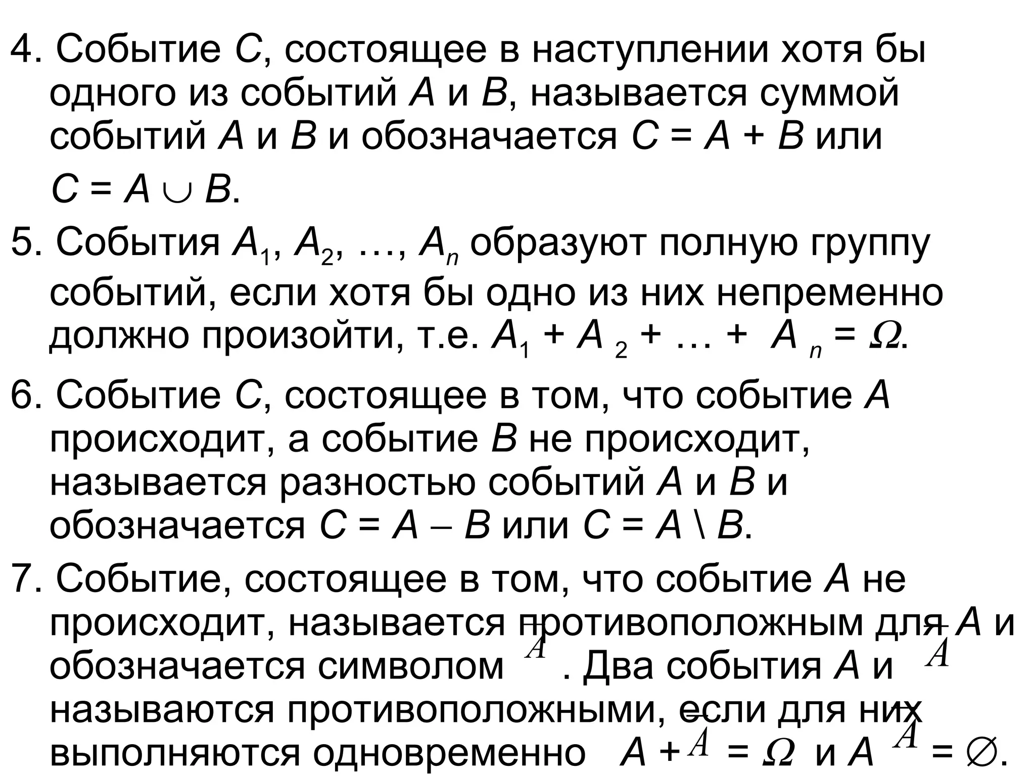 4. Событие  С , состоящее в наступлении хотя бы одного из событий  А  и  В , называется суммой событий  А  и  В  и обозначается  С  =  А  +  В  или  С  =  А      В . 5. События  А 1 ,  А 2 , …,  А n  образуют полную группу событий, если хотя бы одно из них непременно должно произойти, т.е.  А 1  +  А   2  + … +  А   n  =   .  6. Событие  С , состоящее в том, что событие  А  происходит, а событие  В  не происходит, называется разностью событий  А  и  В  и обозначается  С  =  А      В  или  С  =  А  \  В . 7. Событие, состоящее в том, что событие  А  не происходит, называется противоположным для  А  и обозначается символом  . Два события  А  и  называются противоположными, если для них выполняются одновременно  А  +  =     и  А  =   . 