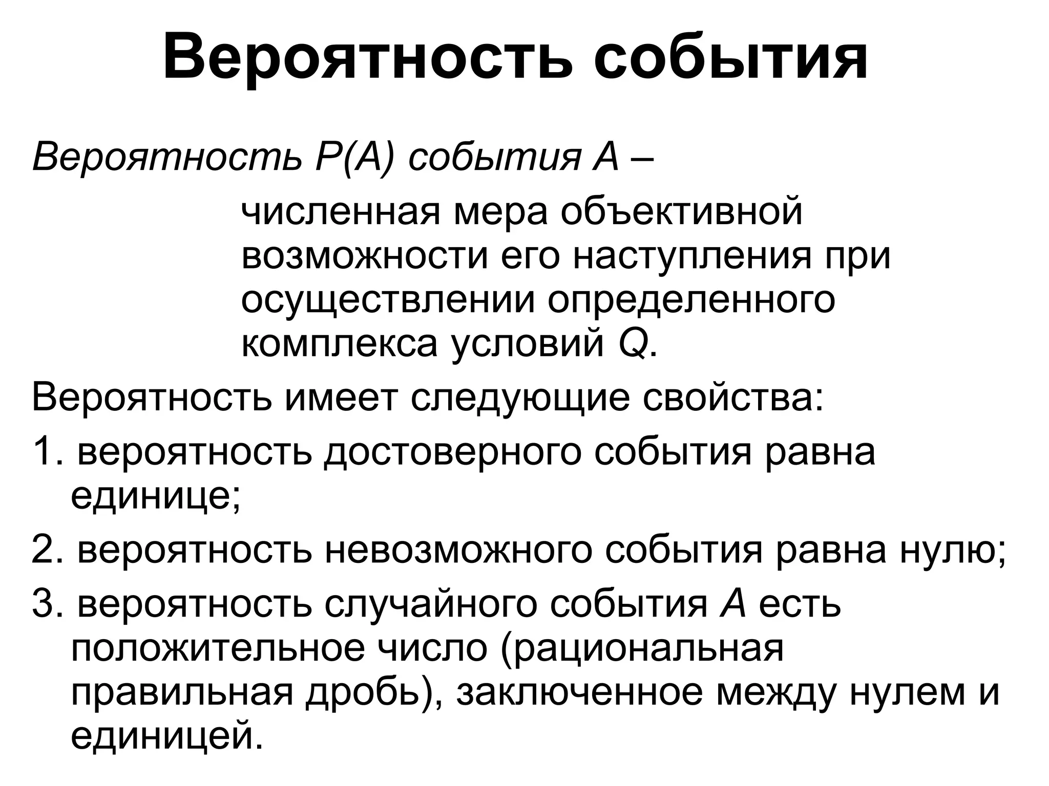 Вероятность события   Вероятность  P ( A ) события  A   –  численная мера объективной  возможности его наступления при  осуществлении определенного  комплекса условий  Q .  Вероятность имеет следующие свойства:  1. вероятность достоверного события равна единице; 2. вероятность невозможного события равна нулю; 3. вероятность случайного события  А  есть положительное число (рациональная правильная дробь), заключенное между нулем и единицей.  