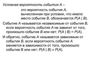 Условная вероятность события А  –  это вероятность события  А ,  вычисленная при условии, что имело  место событие  В , обозначается  Р ( А  |  В ). Событие  А  называется независимым от события  В , если вероятность события  А  не зависит от того, произошло событие  В  или нет:  Р ( А  |  В ) =  Р ( А ). И обратно, событие  А  называется зависимым от события  В , если вероятность события  А  меняется в зависимости от того, произошло событие В или нет:  Р ( А  |  В )     Р ( А ).  