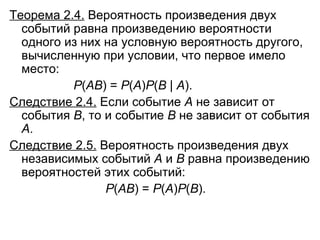 Теорема 2.4.  Вероятность произведения двух событий равна произведению вероятности одного из них на условную вероятность другого, вычисленную при условии, что первое имело место: Р ( АВ ) =  Р ( А ) Р ( В  |  А ). Следствие 2.4.  Если событие  А  не зависит от события  В , то и событие  В  не зависит от события  А . Следствие 2.5.  Вероятность произведения двух независимых событий  A   и  B   равна произведению вероятностей этих событий: Р ( АВ ) =  Р ( А ) Р ( В ). 