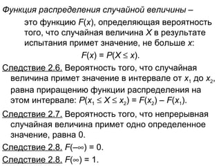 Функция распределения случайной величины  –  это функцию  F ( x ), определяющая вероятность  того, что случайная величина  Х  в результате  испытания примет значение, не больше  х :   F ( x ) =  Р ( Х      х ). Следствие 2.6.  Вероятность того, что случайная величина примет значение в интервале от  x 1  до  x 2 , равна приращению функции распределения на этом интервале:  Р ( x 1      Х      x 2 ) =  F ( x 2 ) –  F ( x 1 ). Следствие 2.7.  Вероятность того, что непрерывная случайная величина примет одно определенное значение, равна 0. Следствие 2.8.   F (–  ) = 0. Следствие 2.8.   F (  ) = 1. 