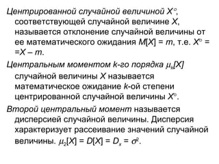 Центрированной случайной величиной Х  , соответствующей случайной величине  Х , называется отклонение случайной величины от ее математического ожидания  M [ X ] =  m , т.е.  Х    = = Х  –  m .  Центральным моментом  k -го порядка   k [ X ]  случайной величины  Х  называется математическое ожидание  k -ой степени центрированной случайной величины  X  . Второй центральный момент  называется дисперсией случайной величины. Дисперсия характеризует рассеивание значений случайной величины.    2 [ X ] =  D [ X ] =  D x   =   2 .   