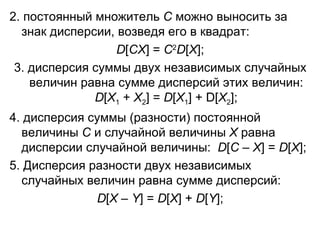 2. постоянный множитель  С  можно выносить за знак дисперсии, возведя его в квадрат: D [ С X ] =  С 2 D [ X ]; 3. дисперсия суммы двух независимых случайных величин равна сумме дисперсий этих величин:  D [ X 1  +  Х 2 ] =  D [ X 1 ] +  D [ Х 2 ]; 4. дисперсия суммы (разности) постоянной величины  С  и случайной величины  Х  равна дисперсии случайной величины:  D [ С  –  Х ] =  D [ Х ] ; 5. Дисперсия разности двух независимых случайных величин равна сумме дисперсий: D [ Х  –  Y ] =  D [ Х ] +  D [ Y ]; 