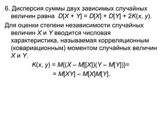 6. Дисперсия суммы двух зависимых случайных величин равна   D [ Х  +  Y ] =  D [ Х ] +  D [ Y ] + 2 K ( x ,  y ). Для оценки степени независимости случайных величин  X  и  Y  вводится числовая характеристика, называемая корреляционным (ковариационным) моментом случайных величин  X  и  Y .  K ( x ,  y ) =  M {( X  –  M [[ X ])( Y  –  M [ Y ])} =   =  M [ XY ] –  M [ X ] M [ Y ]. 
